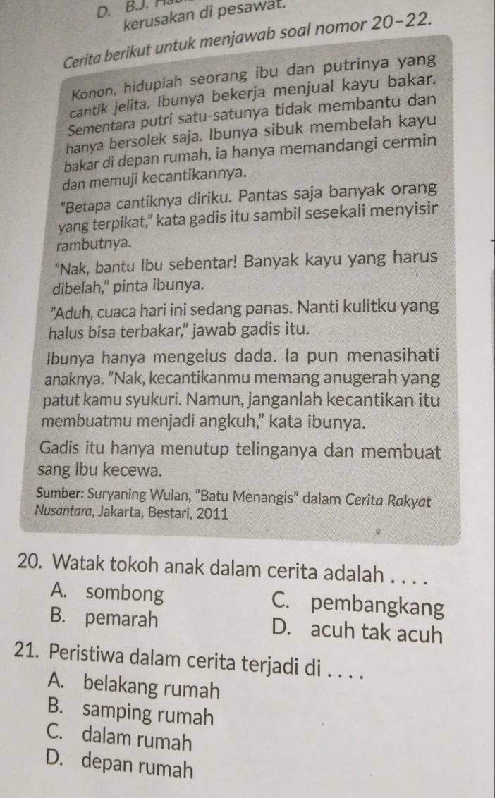 Hat
kerusakan di pesawat.
Cerita berikut untuk menjawab soal nomor 20-22.
Konon, hiduplah seorang ibu dan putrinya yang
cantik jelita. Ibunya bekerja menjual kayu bakar.
Sementara putri satu-satunya tidak membantu dan
hanya bersolek saja. Ibunya sibuk membelah kayu
bakar di depan rumah, ia hanya memandangi cermin
dan memuji kecantikannya.
"Betapa cantiknya diriku. Pantas saja banyak orang
yang terpikat,” kata gadis itu sambil sesekali menyisir
rambutnya.
"Nak, bantu Ibu sebentar! Banyak kayu yang harus
dibelah," pinta ibunya.
"Aduh, cuaca hari ini sedang panas. Nanti kulitku yang
halus bisa terbakar," jawab gadis itu.
Ibunya hanya mengelus dada. la pun menasihati
anaknya. "Nak, kecantikanmu memang anugerah yang
patut kamu syukuri. Namun, janganlah kecantikan itu
membuatmu menjadi angkuh,” kata ibunya.
Gadis itu hanya menutup telinganya dan membuat
sang Ibu kecewa.
Sumber: Suryaning Wulan, "Batu Menangis" dalam Cerita Rakyat
Nusantara, Jakarta, Bestari, 2011
20. Watak tokoh anak dalam cerita adalah . . . .
A. sombong C. pembangkang
B. pemarah D. acuh tak acuh
21. Peristiwa dalam cerita terjadi di . . . .
A. belakang rumah
B. samping rumah
C. dalam rumah
D. depan rumah