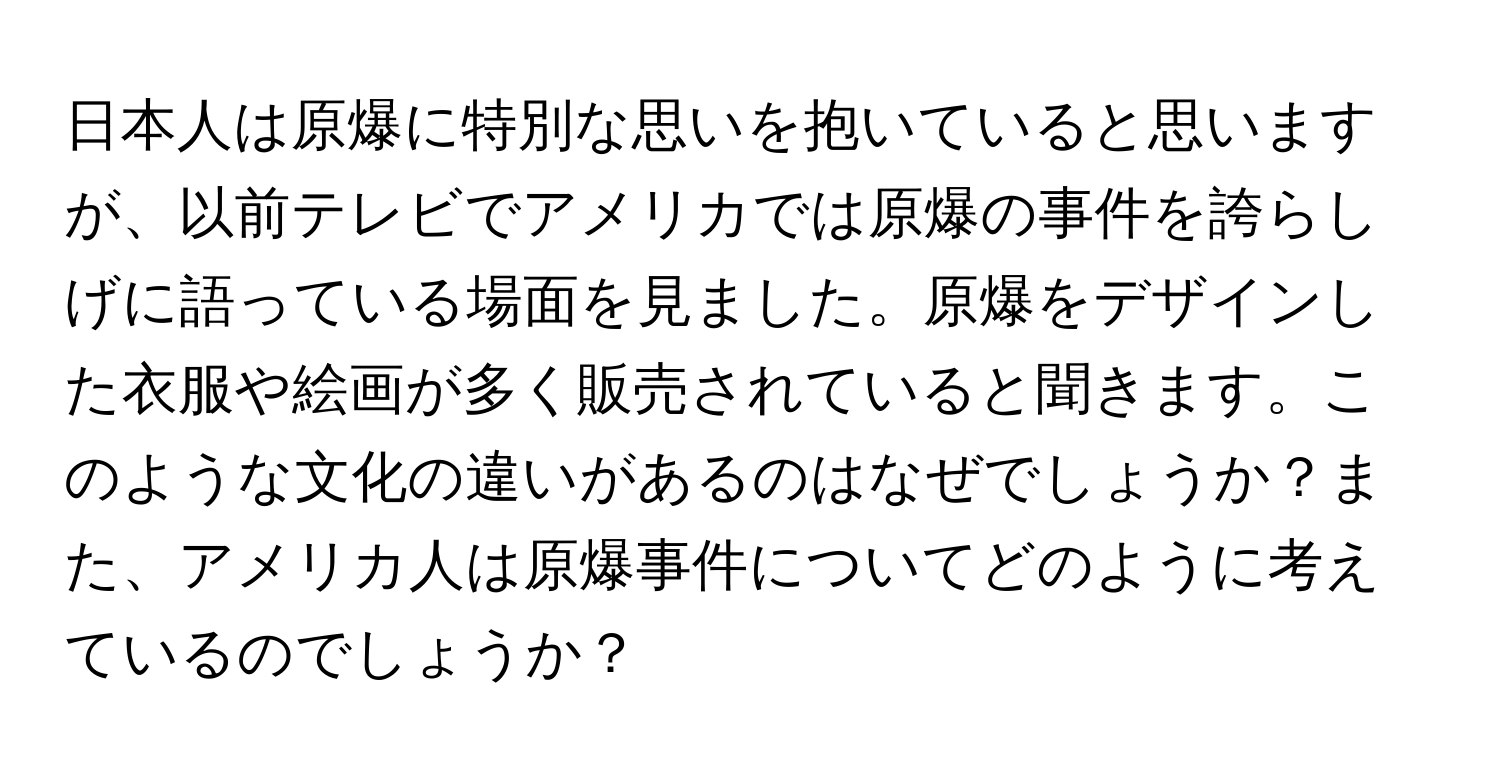 日本人は原爆に特別な思いを抱いていると思いますが、以前テレビでアメリカでは原爆の事件を誇らしげに語っている場面を見ました。原爆をデザインした衣服や絵画が多く販売されていると聞きます。このような文化の違いがあるのはなぜでしょうか？また、アメリカ人は原爆事件についてどのように考えているのでしょうか？