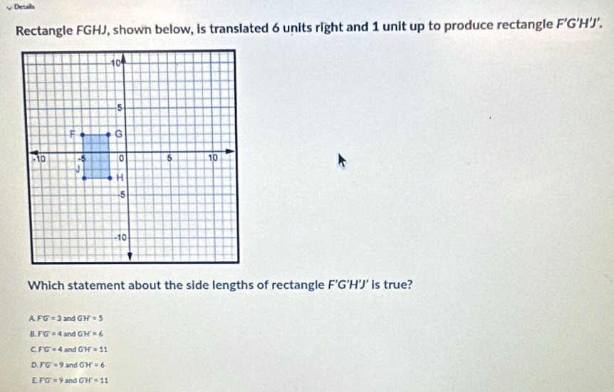 Details
Rectangle FGHJ, shown below, is translated 6 units right and 1 unit up to produce rectangle F’G’H’J’.
Which statement about the side lengths of rectangle F'G'H'J' is true?
A. FG=3 and GH=5
B. FG=4 and GH=6
C FG=4 and GH'=11
D. FG=9 and GH'=6
E FG=9 and GH'=11