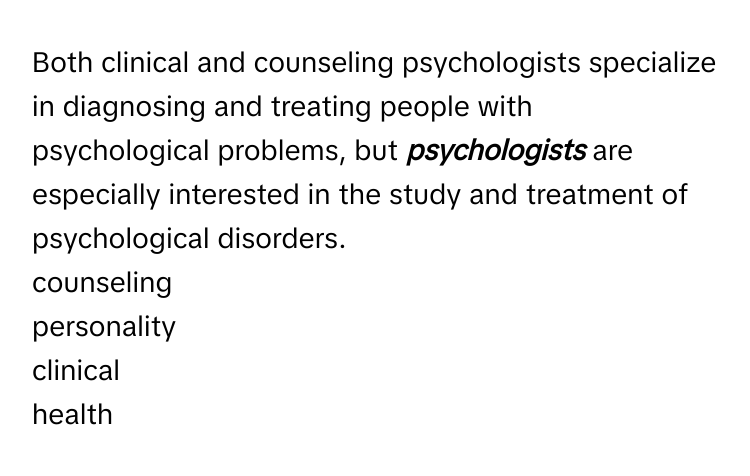 Both clinical and counseling psychologists specialize in diagnosing and treating people with psychological problems, but **_psychologists_** are especially interested in the study and treatment of psychological disorders. 
counseling
personality
clinical
health