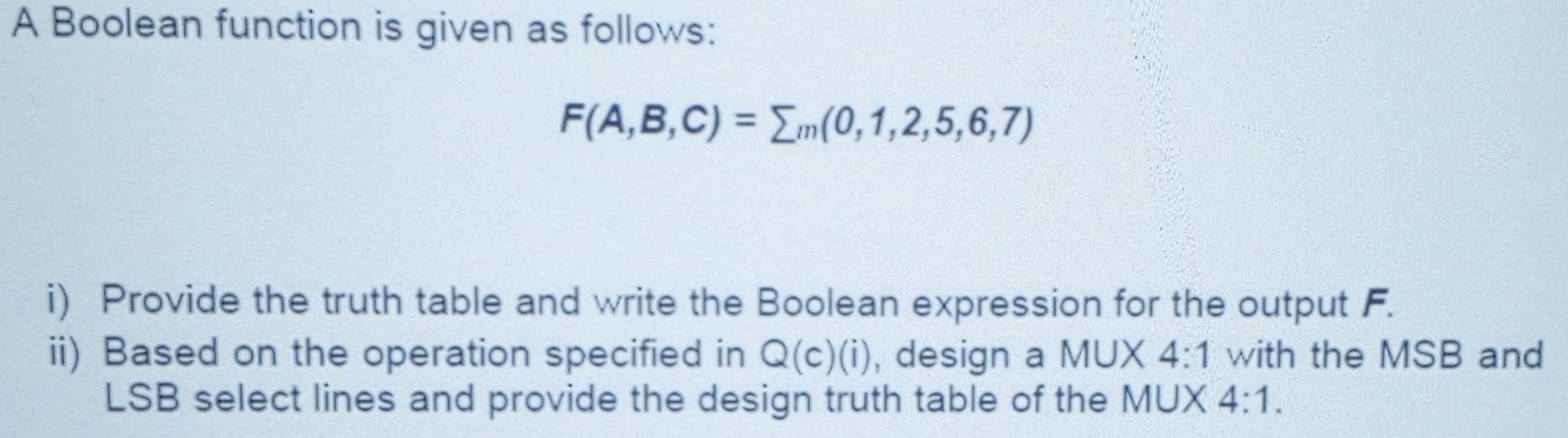 A Boolean function is given as follows:
F(A,B,C)=sumlimits m(0,1,2,5,6,7)
i) Provide the truth table and write the Boolean expression for the output F. 
ii) Based on the operation specified in Q(c)(i) , design a MUX 4:1 with the MSB and 
LSB select lines and provide the design truth table of the MUX 4:1.