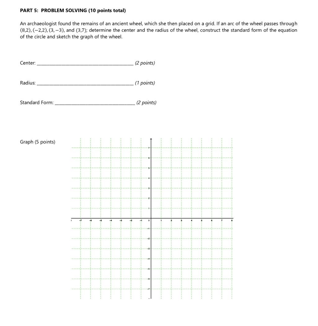 PROBLEM SOLVING (10 points total) 
An archaeologist found the remains of an ancient wheel, which she then placed on a grid. If an arc of the wheel passes through
(8,2), (-2,2), (3,-3) , and (3,7); determine the center and the radius of the wheel, construct the standard form of the equation 
of the circle and sketch the graph of the wheel. 
Center:_ (2 points) 
Radius: _(1 points) 
Standard Form:_ (2 points) 
Graph (5 points)