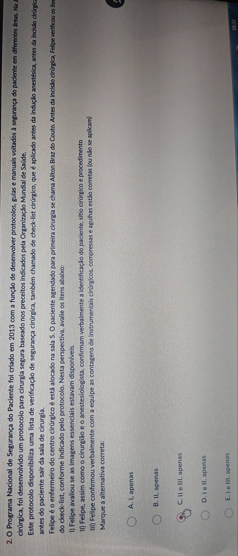 Programa Nacional de Segurança do Paciente foi criado em 2013 com a função de desenvolver protocolos, guias e manuais voltados à segurança do paciente em diferentes áreas. Na a
cirúrgica, foi desenvolvido um protocolo para cirurgia segura baseado nos preceitos indicados pela Organização Mundial de Saúde.
Este protocolo disponibiliza uma lista de verificação de segurança cirúrgica, também chamado de check-list cirúrgico, que é aplicado antes da indução anestésica, antes da incisão cirúrgica
antes do paciente sair da sala de cirurgia.
Felipe é o enfermeiro do centro cirúrgico é está alocado na sala 5. O paciente agendado para primeira cirurgia se chama Ailton Braz do Couto. Antes da incisão cirúrgica, Felipe verificou os ites
do ckeck-list, conforme indicado pelo protocolo. Nesta perspectiva, avalie os itens abaixo:
I) Felipe avaliou se as imagens essenciais estavam disponíveis.
II) Felipe, assim como o cirurgião e o anestesiologista, confírmam verbalmente a identificação do paciente, sítio cirúrgico e procedimento
IIII) Felipe confirmou verbalmente com a equipe as contagens de instrumentais cirúrgicos, compressas e agulhas estão corretas (ou não se aplicam)
Marque a alternativa correta:
A. I, apenas
B. II, apenas
C. II e III, apenas
D. I e II. apenas
E. I e III, apenas