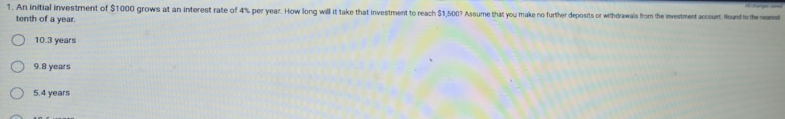 An initial investment of $1000 grows at an interest rate of 4% per year. How long will it take that investment to reach $1,500? Assume that you make no further deposits or withdrawals from the investment account. Round to the nearest
tenth of a year.
10.3 years
9.8 years
5.4 years