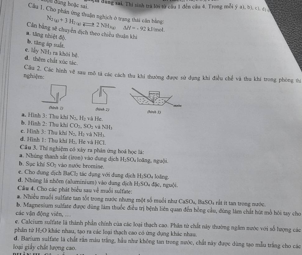 đ ộn đủng hoặc sai.
ị dùng sai. Thí sinh trả lời từ câu 1 đến câu 4. Trong mỗi ý a), b), c), d) S
Câu 1. Cho phản ứng thuận nghịch ở trạng thái cân bằng:
N_2(g)+3H_2(g)leftharpoons 2NH_3(g) △ H=-92kJ/mol.
Cân bằng sẽ chuyền dịch theo chiều thuận khi
a. tăng nhiệt độ.
b. tăng áp suất.
c. lấy NH_3 ra khỏi hệ.
d. thêm chất xúc tác.
Câu 2. Các hình vẽ sau mô tả các cách thu khí thường được sử dụng khi điều chế và thu khí trong phòng thí
nghiệm:
* Hớc
(hình I) (hình 3)
a. Hình 3: Thu khí N_2,H_2 và He.
b. Hình 2: Thu khí CO_2,SO_2 và NH_3
c. Hình 3: Thu khí N_2 H_2 và NH_3.
d. Hình 1: Thu khí H: , He và HCl.
Câu 3. Thí nghiệm có xảy ra phản ứng hoá học là:
a. Nhúng thanh sắt (iron) vào dung dịch H_2SO_4 loãng, nguội.
b. Sục khí SO_2 vào nước bromine.
c. Cho dung dịch BaCl_2 tác dụng với dung dịch H_2SO_4 loãng.
d. Nhúng lá nhôm (aluminium) vào dung dịch H_2SO_4 đặc, nguội.
Câu 4. Cho các phát biểu sau về muối sulfate:
a. Nhiều muối sulfate tan tốt trong nước nhưng một số muối như CaSO₄, BaSO₄ rất ít tan trong nước.
b. Magnesium sulfate được dùng làm thuốc điều trị bệnh liên quan đến hồng cầu, dùng làm chất hút mồ hôi tay cho
các vận động viên, ...
c. Calcium sulfate là thành phần chính của các loại thạch cao. Phân tử chất này thường ngâm nước với số lượng các
phân tử H_2O khác nhau, tạo ra các loại thạch cao có ứng dụng khác nhau.
d. Barium sulfate là chất rắn màu trắng, hầu như không tan trong nước, chất này được dùng tạo mẫu trắng cho các
loại giấy chất lượng cao.