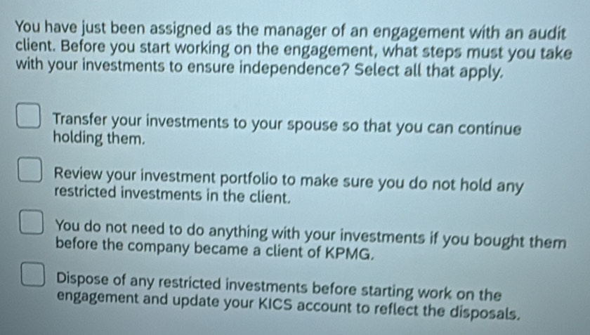 You have just been assigned as the manager of an engagement with an audit
client. Before you start working on the engagement, what steps must you take
with your investments to ensure independence? Select all that apply.
Transfer your investments to your spouse so that you can continue
holding them.
Review your investment portfolio to make sure you do not hold any
restricted investments in the client.
You do not need to do anything with your investments if you bought them
before the company became a client of KPMG.
Dispose of any restricted investments before starting work on the
engagement and update your KICS account to reflect the disposals.