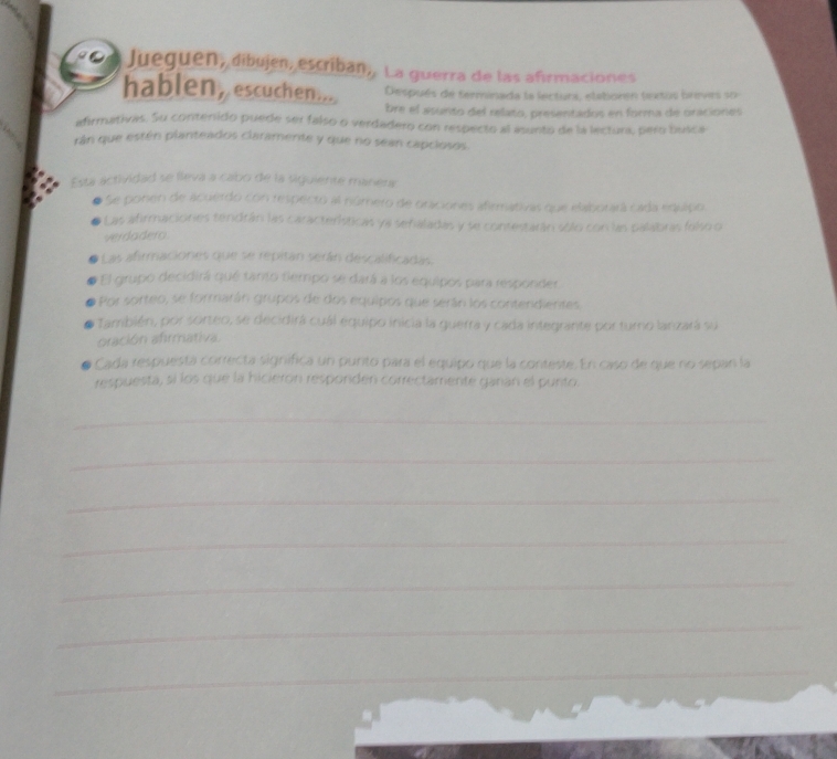 Jueguen, dibujen, escriban,. La guerra de las afirmaciones 
hablen, escuchen.... Después de terminada la lectura, etatioren textos breves so 
bre el asunto del relato, presentados en forma de oraciones 
afirmativas. Su contenido puede ser falso o verdadero con respecto al asunto de la lectura, pero busca 
rán que estén planteados claramente y que no sean capclosos. 
Esta actividad se lleva a cabo de la siguiente manerr 
Se ponen de acuerdo con respecto al número de oraciones afirmativas que elaborará cada equipo 
Las afirmaciones tendrán las características ye sefialadas y se contestarán sólo con las palabras falso o 
verdadero 
Las afrmaciones que se repitán serán descalificadas. 
El grupo decidirá qué tanto tempo se dará a los equipos para responder, 
Por sorteo, se formarán grupos de dos equipos que serán los contendientes 
También, por sorteo, se decidirá cuál equipo inicia la guerra y cada integrante por turno lanzará su 
oración afrmativa. 
Cada respuesta correcta significa un punto para el equipo que la conteste. En caso de que no sepañ la 
respuesta, si los que la hicieron resporden correctamente ganan el punto. 
_ 
_ 
_ 
_ 
_ 
_ 
_ 
_ 
_