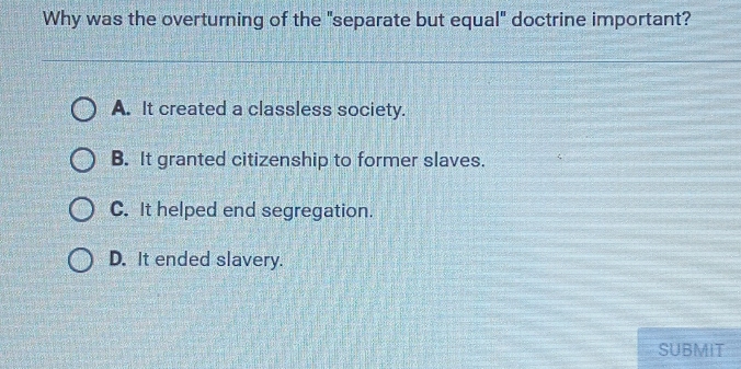 Why was the overturning of the "separate but equal" doctrine important?
A. It created a classless society.
B. It granted citizenship to former slaves.
C. It helped end segregation.
D. It ended slavery.
SUBMIT