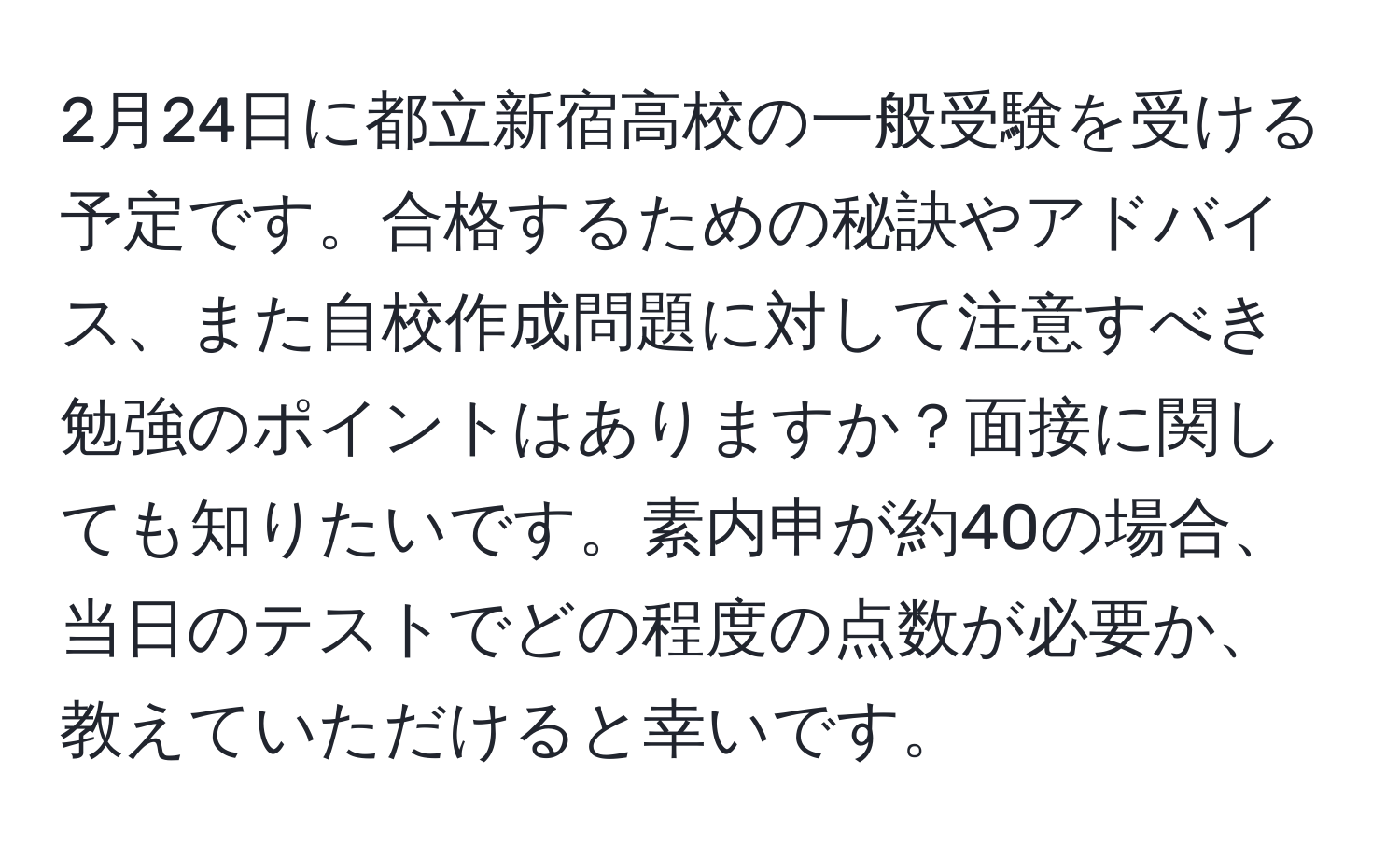 2月24日に都立新宿高校の一般受験を受ける予定です。合格するための秘訣やアドバイス、また自校作成問題に対して注意すべき勉強のポイントはありますか？面接に関しても知りたいです。素内申が約40の場合、当日のテストでどの程度の点数が必要か、教えていただけると幸いです。