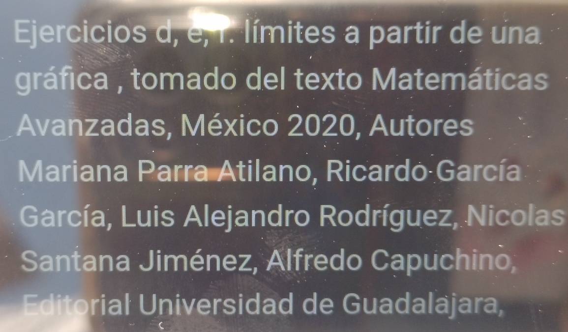 Ejercicios d, e, r. límites a partir de una 
gráfica , tomado del texto Matemáticas 
Avanzadas, México 2020, Autores 
Mariana Parra Atilano, Ricardo García 
García, Luis Alejandro Rodríguez, Nicolas 
Santana Jiménez, Alfredo Capuchino, 
Editorial Universidad de Guadaläjara,