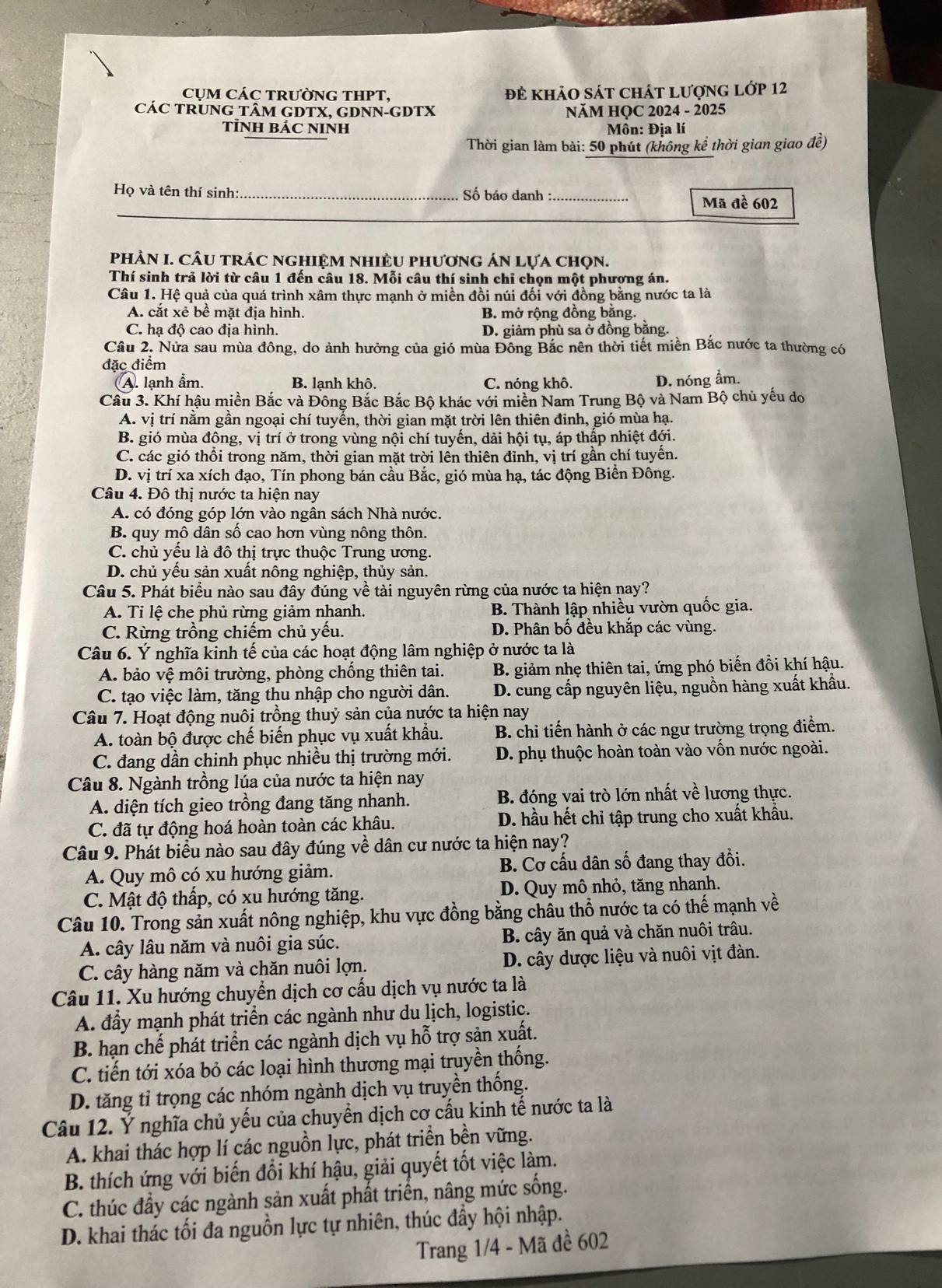 CỤM CÁC TRƯỜNG THPT, đẻ khảO sát chát lượnG lớp 12
CáC TRUNG TÂM GDTX, GDNN-GDTX  NăM HQC 2024 - 2025
TỉNH BÁC NINH  Môn: Địa lí
Thời gian làm bài: 50 phút (không kể thời gian giao đề)
Họ và tên thí sinh:_  Số báo danh :_
_
Mã đề 602
PhÀN I. CÂU tRÁC nghIệM NHIÈU phươnG áN Lựa chọn.
Thí sinh trả lời từ câu 1 đến câu 18. Mỗi câu thí sinh chỉ chọn một phương án.
Câu 1. Hệ quả của quá trình xâm thực mạnh ở miền đồi núi đối với đồng bằng nước ta là
A. cắt xẻ bề mặt địa hình. B. mở rộng đồng băng.
C. hạ độ cao địa hình. D. giảm phù sa ở đồng bằng.
Câu 2. Nửa sau mùa đông, do ảnh hưởng của gió mùa Đông Bắc nên thời tiết miền Bắc nước ta thường có
đặc điểm
A. lạnh ẩm. B. lạnh khô. C. nóng khô. D. nóng ẩm.
Câu 3. Khí hậu miền Bắc và Đông Bắc Bắc Bộ khác với miền Nam Trung Bộ và Nam Bộ chủ yếu do
A. vị trí nằm gần ngoại chí tuyến, thời gian mặt trời lên thiên đinh, gió mùa hạ.
B. gió mùa động, vị trí ở trong vùng nội chí tuyến, dải hội tụ, áp thấp nhiệt đới.
C. các gió thổi trong năm, thời gian mặt trời lên thiên đỉnh, vị trí gần chí tuyển.
D. vị trí xa xích đạo, Tín phong bán cầu Bắc, gió mùa hạ, tác động Biên Đông.
Câu 4. Đô thị nước ta hiện nay
A. có đóng góp lớn vào ngân sách Nhà nước.
B. quy mô dân số cao hơn vùng nông thôn.
C. chủ yếu là đô thị trực thuộc Trung ương.
D. chủ yểu sản xuất nông nghiệp, thủy sản.
Câu 5. Phát biểu nào sau đây đúng về tài nguyên rừng của nước ta hiện nay?
A. Tỉ lệ che phủ rừng giảm nhanh. B. Thành lập nhiều vườn quốc gia.
C. Rừng trồng chiếm chủ yếu. D. Phân bố đều khắp các vùng.
Câu 6. Ý nghĩa kinh tế của các hoạt động lâm nghiệp ở nước ta là
A. bảo vệ môi trường, phòng chống thiên tai. B. giảm nhẹ thiên tai, ứng phó biến đồi khí hậu.
C. tạo việc làm, tăng thu nhập cho người dân.  D. cung cấp nguyên liệu, nguồn hàng xuất khẩu.
Câu 7. Hoạt động nuôi trồng thuỷ sản của nước ta hiện nay
A. toàn bộ được chế biến phục vụ xuất khẩu.  B. chi tiến hành ở các ngư trường trọng điểm.
C. đang dần chinh phục nhiều thị trường mới.  D. phụ thuộc hoàn toàn vào vốn nước ngoài.
Câu 8. Ngành trồng lúa của nước ta hiện nay
A. diện tích gieo trồng đang tăng nhanh. B. đóng vai trò lớn nhất về lương thực.
C. đã tự động hoá hoàn toàn các khâu.  D. hầu hết chỉ tập trung cho xuất khẩu.
Câu 9. Phát biểu nào sau đây đúng về dân cư nước ta hiện nay?
A. Quy mô có xu hướng giảm. B. Cơ cấu dân số đang thay đổi.
C. Mật độ thấp, có xu hướng tăng. D. Quy mô nhỏ, tăng nhanh.
Câu 10. Trong sản xuất nông nghiệp, khu vực đồng bằng châu thổ nước ta có thế mạnh về
A. cây lâu năm và nuôi gia súc. B. cây ăn quả và chăn nuôi trâu.
C. cây hàng năm và chăn nuôi lợn. D. cây dược liệu và nuôi vịt đàn.
Câu 11. Xu hướng chuyển dịch cơ cấu dịch vụ nước ta là
A. đầy mạnh phát triển các ngành như du lịch, logistic.
B. hạn chế phát triển các ngành dịch vụ hỗ trợ sản xuất.
C. tiến tới xóa bỏ các loại hình thương mại truyền thống.
D. tăng tỉ trọng các nhóm ngành dịch vụ truyền thống.
Câu 12. Ý nghĩa chủ yếu của chuyển dịch cơ cấu kinh tế nước ta là
A. khai thác hợp lí các nguồn lực, phát triền bền vững.
B. thích ứng với biến đổi khí hậu, giải quyết tốt việc làm.
C. thúc đầy các ngành sản xuất phất triển, nâng mức sống.
D. khai thác tối đa nguồn lực tự nhiên, thúc đầy hội nhập.
Trang 1/4 - Mã đề 602