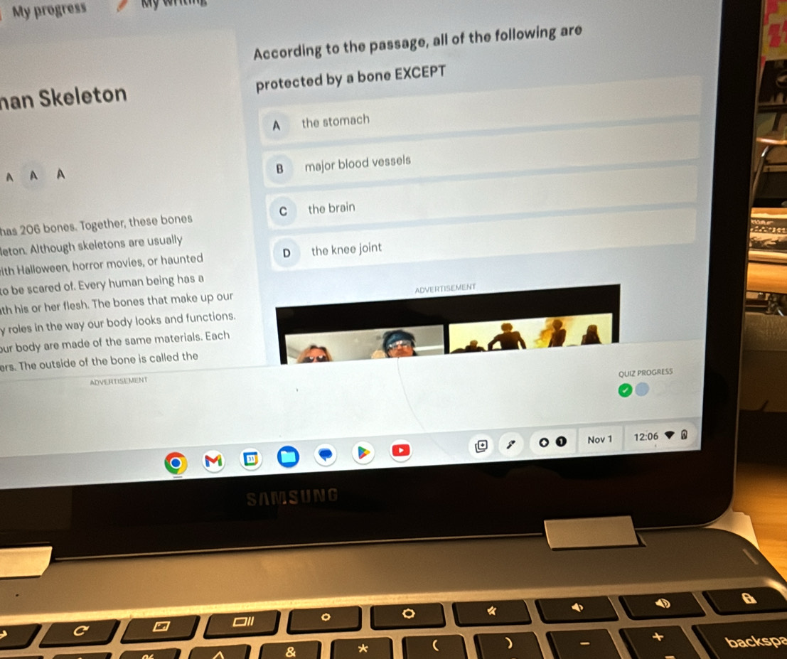 My progress
According to the passage, all of the following are
han Skeleton protected by a bone EXCEPT
A the stomach
A A A
B major blood vessels
has 206 bones. Together, these bones C the brain
leton. Although skeletons are usually
with Halloween, horror movies, or haunted D the knee joint
to be scared of. Every human being has a
ADVERTISEMENT
th his or her flesh. The bones that make up our
y roles in the way our body looks and functions.
our body are made of the same materials. Each
ers. The outside of the bone is called the
QUIZ PROGRESS
ADVERTISEMENT
Nov 1 12:06
SAMSUNG
。 。
4
D A
& * ( ) backspa