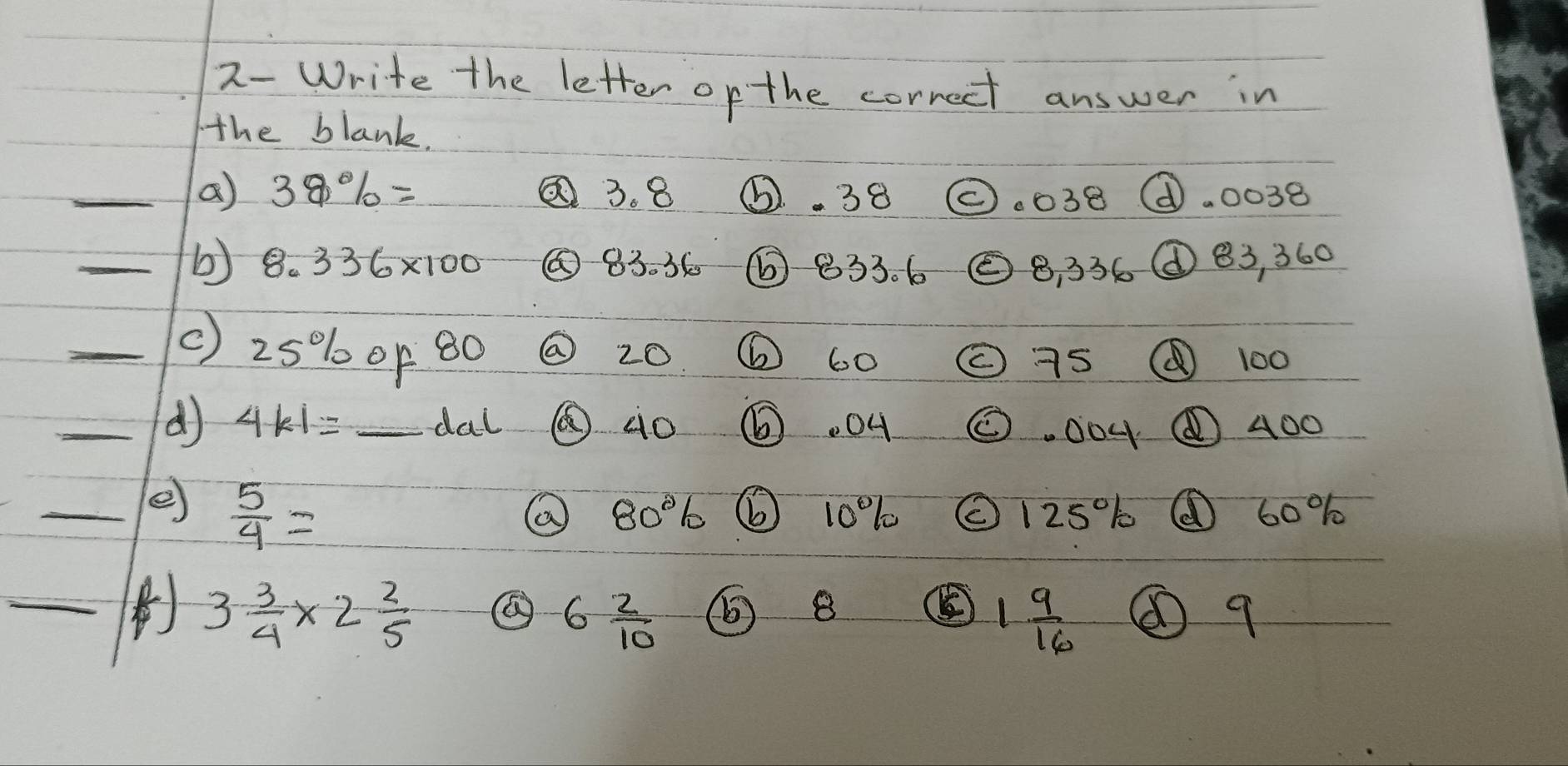 2-Write the letter op the correct answer in 
the blank. 
_a 38% = 3. 8 ⑥. 38 (.038 ①. 0038
_b) 8.336* 100 ② 83. 36 ⑥ 833. 6 ② 8 336 ① 83, 360
_( ) 25% 1 0p 80 ② 20 6 60 ② 75 100
_( 4k1= _dal ⑥ào . 04 O . 004 400 
_e  5/4 =
80% (b 10%% (125% 60%%
_
3 3/4 * 2 2/5 
6 2/10  () B ⑧ 9
1 9/16 