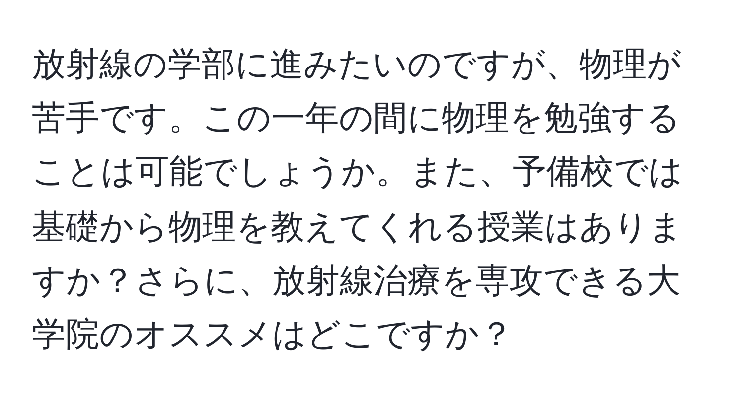 放射線の学部に進みたいのですが、物理が苦手です。この一年の間に物理を勉強することは可能でしょうか。また、予備校では基礎から物理を教えてくれる授業はありますか？さらに、放射線治療を専攻できる大学院のオススメはどこですか？