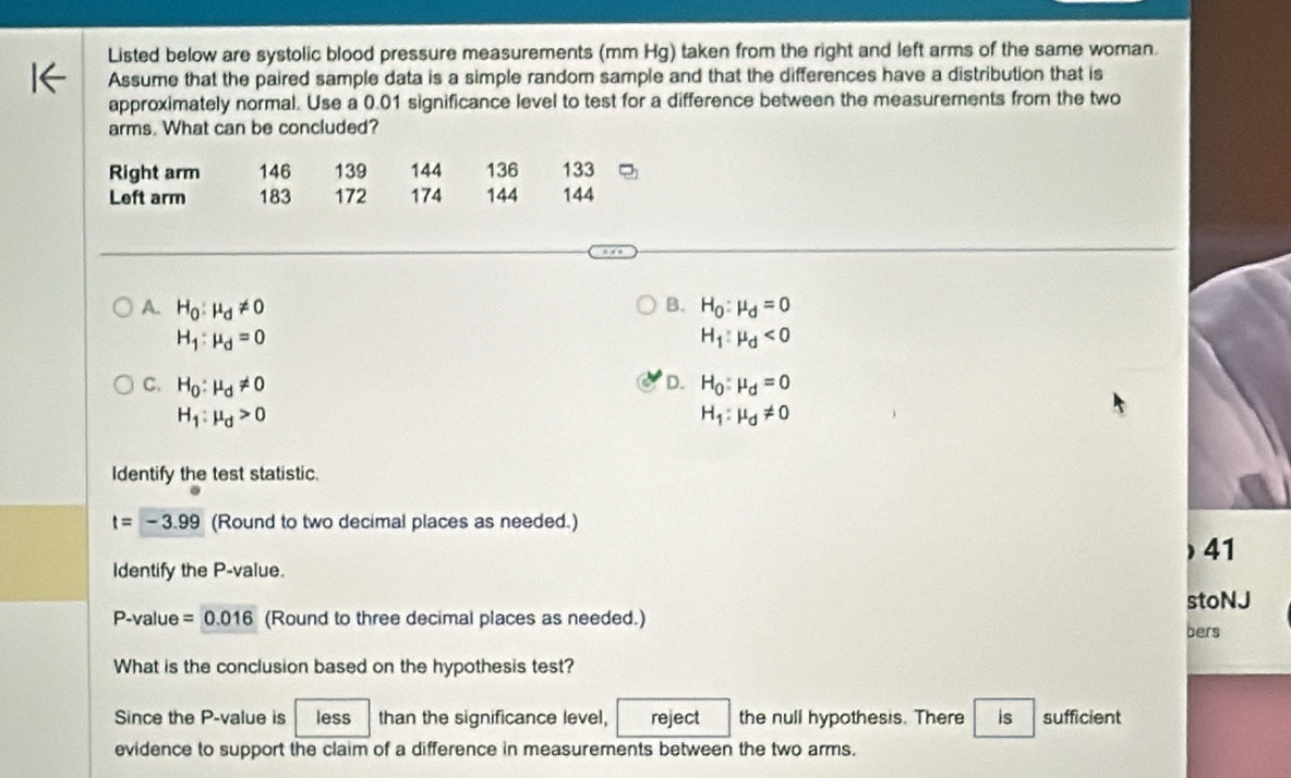 Listed below are systolic blood pressure measurements (mm Hg) taken from the right and left arms of the same woman.
Assume that the paired sample data is a simple random sample and that the differences have a distribution that is
approximately normal. Use a 0.01 significance level to test for a difference between the measurements from the two
arms. What can be concluded?
Right arm 146 139 144 136 133
Left arm 183 172 174 144 144
B.
A. H_0:mu _d!= 0 H_0:mu _d=0
H_1:mu _d=0
H_1:mu _d<0</tex>
D.
C. H_0:mu _d!= 0 H_0:mu _d=0
H_1:mu _d>0
H_1:mu _d!= 0
Identify the test statistic.
t=-3.99 (Round to two decimal places as needed.)
Identify the P -value. ) 41
stoNJ
P-value =0.01 16 (Round to three decimal places as needed.)
bers
What is the conclusion based on the hypothesis test?
Since the P -value is less than the significance level, reject the null hypothesis. There is sufficient
evidence to support the claim of a difference in measurements between the two arms.