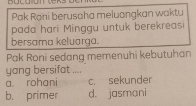 Bacaiantek
Pak Roni berusaha meluangkan waktu
pada hari Minggu untuk berekreasi
bersama keluarga.
Pak Roni sedang memenuhi kebutuhan
yang bersifat ....
a. rohani c. sekunder
b. primer d. jasmani