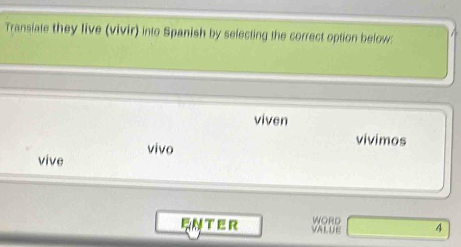 Transiate they live (vivir) into Spanish by selecting the correct option below: 
viven 
vivimos 
vivo 
vive 
WORD 
EN T ER 4
VALUE