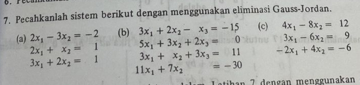 Pecahkanlah sistem berikut dengan menggunakan eliminasi Gauss-Jordan. 
(a) 2x_1-3x_2=-2 (b) 3x_1+2x_2-x_3=-15 (c) 4x_1-8x_2=12
5x_1+3x_2+2x_3=0 3x_1-6x_2=9
2x_1+x_2=1 3x_1+x_2+3x_3=11 -2x_1+4x_2=-6
3x_1+2x_2=1 11x_1+7x_2=-30
han 7 dengan menggunakan