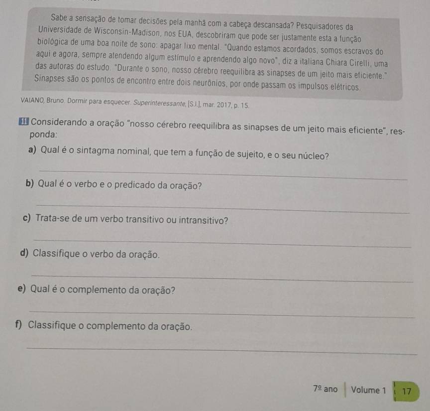 Sabe a sensação de tomar decisões pela manhã com a cabeça descansada? Pesquisadores da 
Universidade de Wisconsin-Madison, nos EUA, descobriram que pode ser justamente esta a função 
biológica de uma boa noite de sono: apagar lixo mental. "Quando estamos acordados, somos escravos do 
aqui e agora, sempre atendendo algum estímulo e aprendendo algo novo", diz a italiana Chiara Cirelli, uma 
das autoras do estudo. "Durante o sono, nosso cérebro reequilibra as sinapses de um jeito mais eficiente.” 
Sinapses são os pontos de encontro entre dois neurônios, por onde passam os impulsos elétricos. 
VAIANO, Bruno. Dormir para esquecer. Superinteressante, [S.I.], mar. 2017, p. 15. 
Considerando a oração "nosso cérebro reequilibra as sinapses de um jeito mais eficiente", res- 
ponda: 
a) Qual é o sintagma nominal, que tem a função de sujeito, e o seu núcleo? 
_ 
b) Qual é o verbo e o predicado da oração? 
_ 
c) Trata-se de um verbo transitivo ou intransitivo? 
_ 
d) Classifique o verbo da oração. 
_ 
e) Qual é o complemento da oração? 
_ 
f) Classifique o complemento da oração. 
_ 
7^(_ circ) ano Volume 1 17