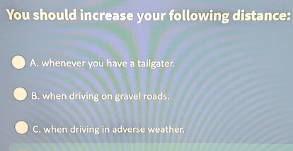 You should increase your following distance:
A. whenever you have a tailgater.
B. when driving on gravel roads.
C. when driving in adverse weather.