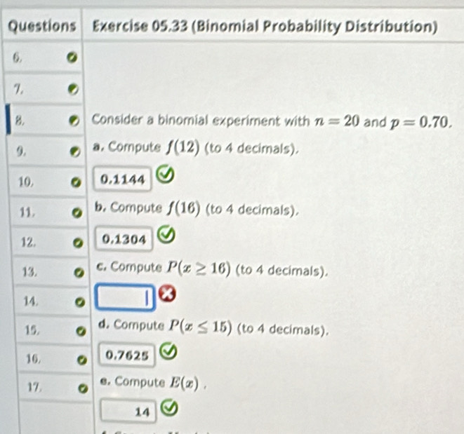 Questions Exercise 05.33 (Binomial Probability Distribution) 
6. 
7. 
8. Consider a binomial experiment with n=20 and p=0.70. 
9. a. Computs f(12) (to 4 decimals). 
10. 0.1144
11. b. Compute f(16) (to 4 decimals). 
12. 0.1304
13. c. Compute P(x≥ 16) (to 4 decimals). 
14. | 
15. d. Compute P(x≤ 15) (to 4 decimals). 
16. 0.7625
17. e. Compute E(x), 
14