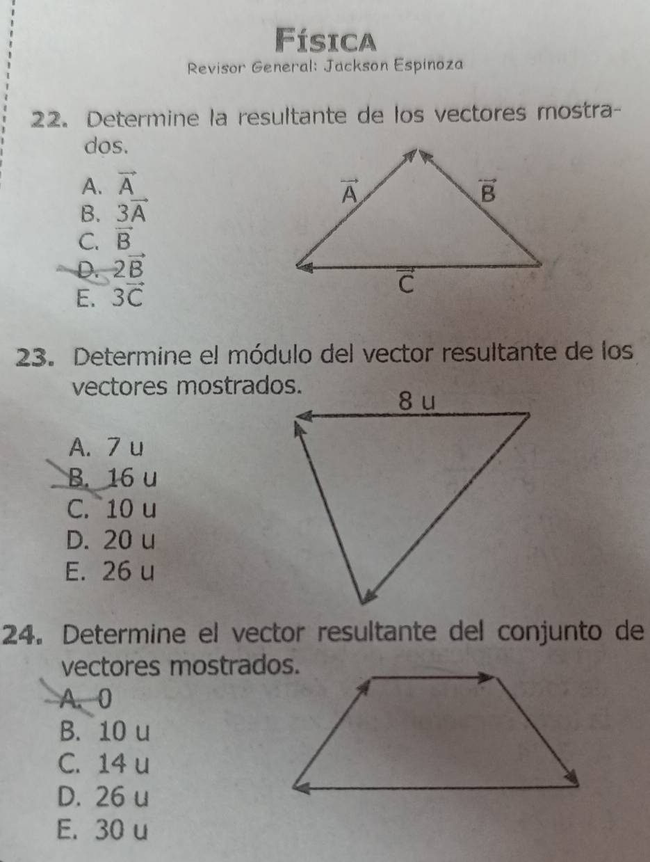 Física
Revisor General: Jackson Espinoza
22. Determine la resultante de los vectores mostra-
dos.
A. vector A
B. 3vector A
C. vector B
D. 2vector B
E. 3vector C
23. Determine el módulo del vector resultante de los
vectores mostrados.
A. 7 u
B. 16 u
C. 10 u
D. 20 u
E. 26 u
24. Determine el vector resultante del conjunto de
vectores mostrados.
A. 0
B. 10 u
C. 14 u
D. 26 u
E. 30 u