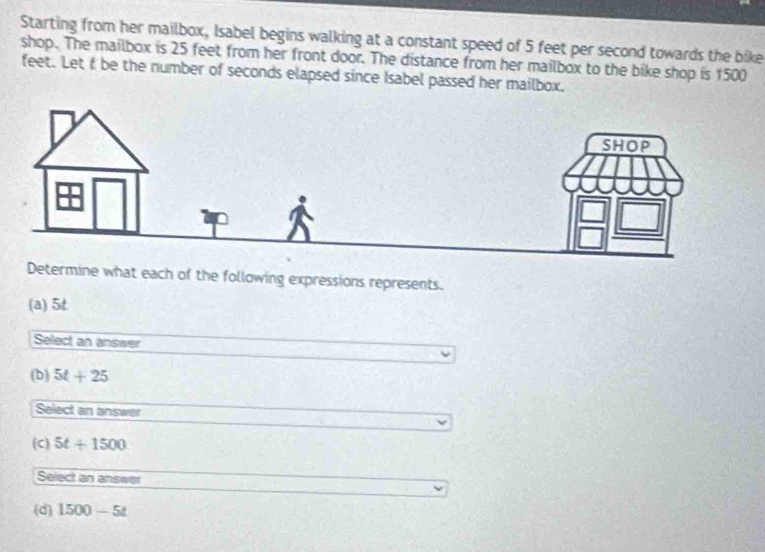 Starting from her mailbox, Isabel begins walking at a constant speed of 5 feet per second towards the bike
shop. The mailbox is 25 feet from her front door. The distance from her mailbox to the bike shop is 1500
feet. Let f be the number of seconds elapsed since Isabel passed her mailbox.
termine what each of the following expressions represents.
(a) 5t
Select an answer
(b) 5t+25
Select an answer
(C) 5t+1500
Select an answer
(d) 1500-5t