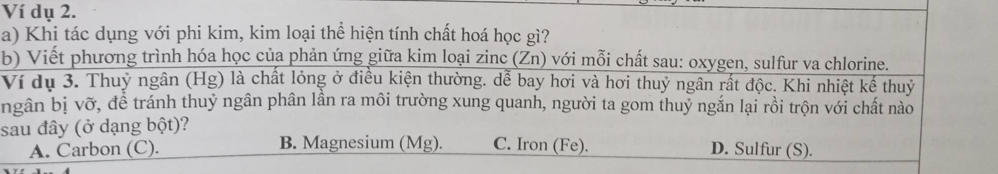 Ví dụ 2.
a) Khi tác dụng với phi kim, kim loại thể hiện tính chất hoá học gì?
b) Viết phương trình hóa học của phản ứng giữa kim loại zinc (Zn) với mỗi chất sau: oxygen, sulfur va chlorine.
Ví dụ 3. Thuỷ ngân (Hg) là chất lỏng ở điều kiện thường. dễ bay hơi và hơi thuỷ ngân rất độc. Khi nhiệt kế thuỷ
ngân bị vỡ, để tránh thuỷ ngân phân lần ra môi trường xung quanh, người ta gom thuỷ ngắn lại rồi trộn với chất nào
sau đây (ở dạng 1 bhat _ Ot) ?
B. Magnesium (Mg). C. Iron (Fe).
A. Carbon (C). D. Sulfur (S).