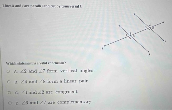 Lines k and / are parallel and cut by transversal j.
Which statement is a valid conclusion?
A. ∠ 2 and ∠ 7 form vertical angles
B. ∠ 4 and ∠ 8 form a linear pair
C. ∠ 1 and ∠ 2 are congruent
D. ∠ 6 and ∠ 7 are complementary