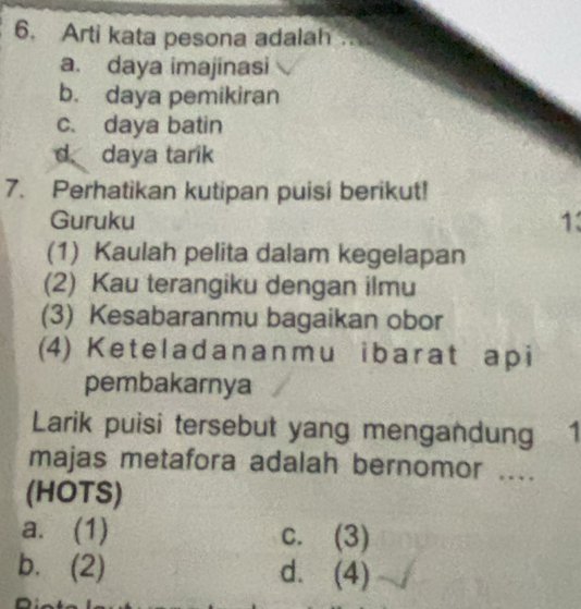 Arti kata pesona adalah .
a. daya imajinasi
b. daya pemikiran
c. daya batin
d daya tarik
7. Perhatikan kutipan puisi berikut!
Guruku 1
(1) Kaulah pelita dalam kegelapan
(2) Kau terangiku dengan ilmu
(3) Kesabaranmu bagaikan obor
(4) Keteladananmu ibarat api
pembakarnya
Larik puisi tersebut yang mengandung 1
majas metafora adalah bernomor ....
(HOTS)
a. (1) c. (3)
b. (2) d. (4)