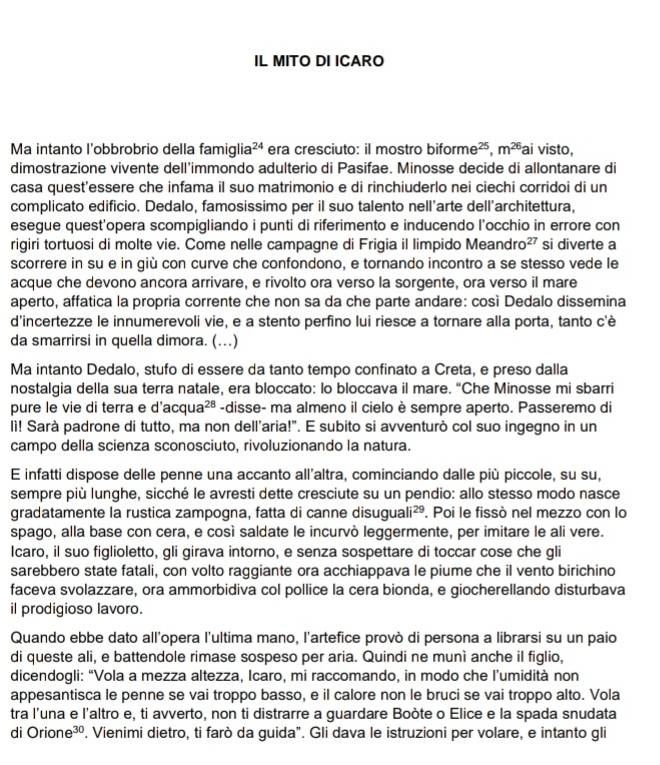 IL MITO DI ICARO
Ma intanto l'obbrobrio della famiglia x-1 era cresciuto: il mostro biforme^(25),m^(26)a a i visto,
dimostrazione vivente dell'immondo adulterio di Pasifae. Minosse decide di allontanare di
casa quest'essere che infama il suo matrimonio e di rinchiuderlo nei ciechi corridoi di un
complicato edificio. Dedalo, famosissimo per il suo talento nell'arte dell'architettura,
esegue quest'opera scompigliando i punti di riferimento e inducendo l’occhio in errore con
rigiri tortuosi di molte vie. Come nelle campagne di Frigia il limpido Meandro 27 si diverte a
scorrere in su e in giù con curve che confondono, e tornando incontro a se stesso vede le
acque che devono ancora arrivare, e rivolto ora verso la sorgente, ora verso il mare
aperto, affatica la propria corrente che non sa da che parte andare: così Dedalo dissemina
d'incertezze le innumerevoli vie, e a stento perfino lui riesce a tornare alla porta, tanto c'è
da smarrirsi in quella dimora. (...)
Ma intanto Dedalo, stufo di essere da tanto tempo confinato a Creta, e preso dalla
nostalgia della sua terra natale, era bloccato: lo bloccava il mare. “Che Minosse mi sbarri
pure le vie di terra e d'acqua 28 -disse- ma almeno il cielo è sempre aperto. Passeremo di
lì! Sarà padrone di tutto, ma non dell'aria!". E subito si avventurò col suo ingegno in un
campo della scienza sconosciuto, rivoluzionando la natura.
E infatti dispose delle penne una accanto all'altra, cominciando dalle più piccole, su su,
sempre più lunghe, sicché le avresti dette cresciute su un pendio: allo stesso modo nasce
gradatamente la rustica zampogna, fatta di canne disu guali^(29). Poi le fissò nel mezzo con lo
spago, alla base con cera, e così saldate le incurvò leggermente, per imitare le ali vere.
Icaro, il suo figlioletto, gli girava intorno, e senza sospettare di toccar cose che gli
sarebbero state fatali, con volto raggiante ora acchiappava le piume che il vento birichino
faceva svolazzare, ora ammorbidiva col pollice la cera bionda, e giocherellando disturbava
il prodigioso lavoro.
Quando ebbe dato all'opera l'ultima mano, l'artefice provò di persona a librarsi su un paio
di queste ali, e battendole rimase sospeso per aria. Quindi ne munì anche il figlio,
dicendogli: “Vola a mezza altezza, Icaro, mi raccomando, in modo che l’umidità non
appesantisca le penne se vai troppo basso, e il calore non le bruci se vai troppo alto. Vola
tra l'una e l'altro e, ti avverto, non ti distrarre a guardare Boòte o Elice e la spada snudata
di Orione^(30) ". Vienimi dietro, ti farò da guida". Gli dava le istruzioni per volare, e intanto gli