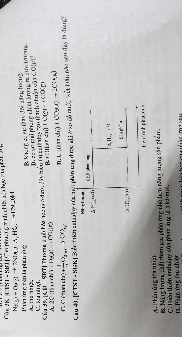 D: Cá 2 phâ tng đcu
Câu 38. [ CTST-SI BT] Cho phương trình nhiệt hóa học của phan lng.
N_2(g)+O_2(g)to 2NO(l)△ _rH_(298)°=+179,20kJ
Phản ứng trên là phản ứng
B. không có sự thay đổi năng lượng.
A. thu nhiệt.
D. có sự giải phóng nhiệt lượng ra môi trường.
C. tỏa nhiệt.
Câu 39.[CD-SBT] Phương trình hóa học nào dưới đây biểu thị enthalpy tạo thành chuẩn của CO(g) ?
B. C(thanchi) +O(g)to CO(g)
A. 2C(thanchi)+O_2(g)to CO_2(g)
C. C(thanchi)+ 1/2 O_2(g)to CO_(g)
D. C(thanchi) +CO_2(g)to 2CO(g)
Câu 40.[CTST - SGK] Biến thiên enthalpy của một phản ứng được ghi ở sơ đồ dưới. Kết luận nào sau đây là đúng?
Năng lượng
Chất phan ứng
△ _1H_(298)°(cd)
^ H_(298)°<0</tex> 
Sân phẩm
△ _1H_(298)°(sp)
Tiến trình phản ứng
A. Phản ứng tỏa nhiệt.
B. Năng lượng chất tham gia phản ứng nhỏ hơn năng lượng sản phẩm.
C. Biến thiên enthalpy của phản ứng là a kJ/mol.
D. Phản ứng thu nhiệt.
b ọ c của phản ứng sau: