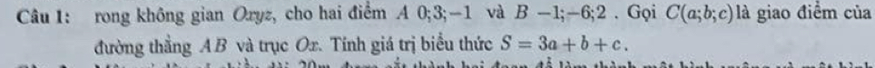 rong không gian Oryz, cho hai điểm A 0; 3; -1 và B -1; -6:2. Gọi C(a;b;c) là giao điểm của 
đường thẳng A B và trục Ox. Tính giá trị biểu thức S=3a+b+c.