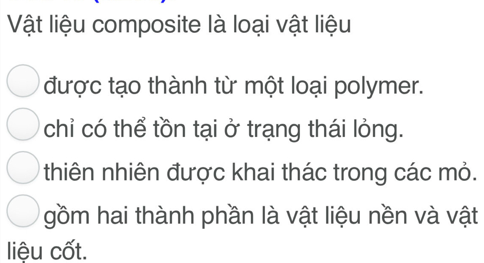 Vật liệu composite là loại vật liệu 
được tạo thành từ một loại polymer. 
chỉ có thể tồn tại ở trạng thái lỏng. 
thiên nhiên được khai thác trong các mỏ. 
gồm hai thành phần là vật liệu nền và vật 
liệu cốt.