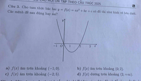 HUI BN Tập theo cầU trúc 2025
Cầu 3. Cho tam thức bậc hai y=f(x)=ax^2+bx+c có đồ thị như hình vẽ bên dưới.
Các mệnh đề sau đúng hay sai?
a) f(x) âm trên khoảng (-1;0). b) f(x) ām trēn khoảng (0;2).
c) f(x) ām trēn khoảng (-2;5). d) f(x) dương trên khoảng (2;+∈fty ).