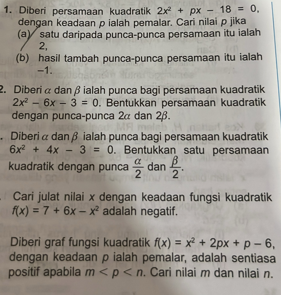 Diberi persamaan kuadratik 2x^2+px-18=0, 
dengan keadaan p ialah pemalar. Cari nilai p jika 
(a) satu daripada punca-punca persamaan itu ialah
2, 
(b) hasil tambah punca-punca persamaan itu ialah
-1. 
2. Diberi α dan β ialah punca bagi persamaan kuadratik
2x^2-6x-3=0. Bentukkan persamaan kuadratik 
dengan punca-punca 2α dan 2β. 
. Diberi α danβ ialah punca bagi persamaan kuadratik
6x^2+4x-3=0. Bentukkan satu persamaan 
kuadratik dengan punca  alpha /2  dan  beta /2 . 
Cari julat nilai x dengan keadaan fungsi kuadratik
f(x)=7+6x-x^2 adalah negatif. 
Diberi graf fungsi kuadratik f(x)=x^2+2px+p-6, 
dengan keadaan p ialah pemalar, adalah sentiasa 
positif apabila m . Cari nilai m dan nilai n.