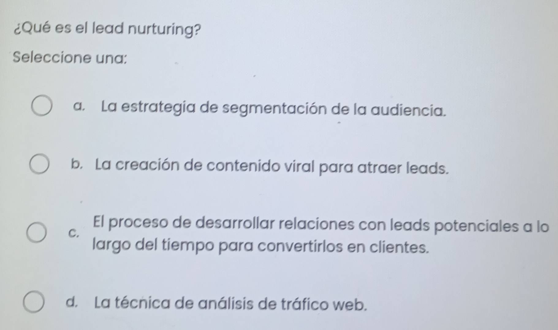 ¿Qué es el lead nurturing?
Seleccione una:
a. La estrategia de segmentación de la audiencia.
b. La creación de contenido viral para atraer leads.
C.
El proceso de desarrollar relaciones con leads potenciales a lo
largo del tiempo para convertirlos en clientes.
d. La técnica de análisis de tráfico web.