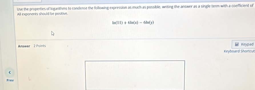 Use the properties of logarithms to condense the following expression as much as possible, writing the answer as a single term with a coefficient of 
All exponents should be positive.
ln (11)+6ln (x)-6ln (y)
Answer 2 Points Keypad 
Keyboard Shortcut 
< 
Prev