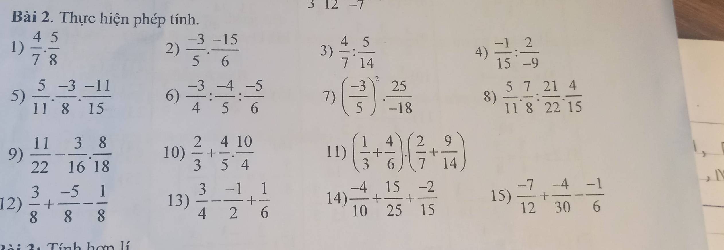 3 12- 
Bài 2. Thực hiện phép tính. 
1)  4/7 . 5/8   (-3)/5 . (-15)/6   4/7 : 5/14 
2) 
3) 
4)  (-1)/15 : 2/-9 
5)  5/11 . (-3)/8 . (-11)/15   (-3)/4 : (-4)/5 : (-5)/6  7) ( (-3)/5 )^2·  25/-18  8)  5/11 . 7/8 : 21/22 . 4/15 
6) 
9)  11/22 - 3/16 ·  8/18  10)  2/3 + 4/5 . 10/4  11) ( 1/3 + 4/6 )· ( 2/7 + 9/14 )
14) 15)  (-7)/12 + (-4)/30 - (-1)/6 
12)  3/8 + (-5)/8 - 1/8  13)  3/4 - (-1)/2 + 1/6   (-4)/10 + 15/25 + (-2)/15 
Tính hơn l