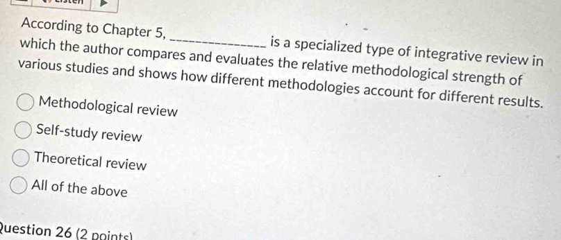 According to Chapter 5, _is a specialized type of integrative review in
which the author compares and evaluates the relative methodological strength of
various studies and shows how different methodologies account for different results.
Methodological review
Self-study review
Theoretical review
All of the above
Question 26 (2 points)