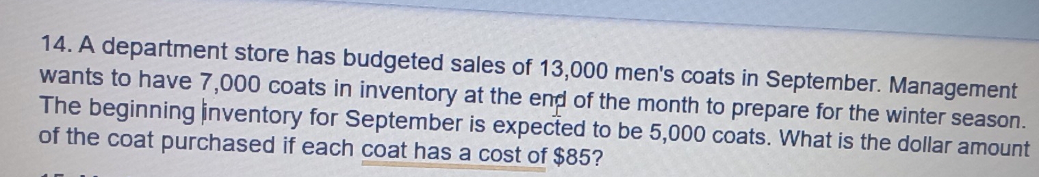 A department store has budgeted sales of 13,000 men's coats in September. Management 
wants to have 7,000 coats in inventory at the end of the month to prepare for the winter season. 
The beginning inventory for September is expected to be 5,000 coats. What is the dollar amount 
of the coat purchased if each coat has a cost of $85?