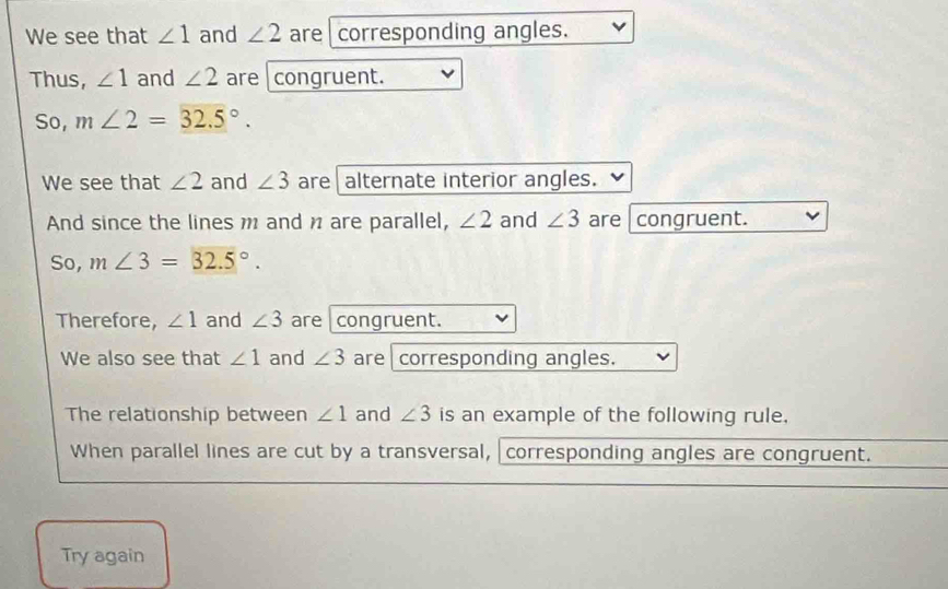 We see that ∠ 1 and ∠ 2 are corresponding angles. 
Thus, ∠ 1 and ∠ 2 are congruent. 
So, m∠ 2=32.5°. 
We see that ∠ 2 and ∠ 3 are alternate interior angles. 
And since the lines m and n are parallel, ∠ 2 and ∠ 3 are congruent. 
So, m∠ 3=32.5°. 
Therefore, ∠ 1 and ∠ 3 are congruent. 
We also see that ∠ 1 and ∠ 3 are corresponding angles. 
The relationship between ∠ 1 and ∠ 3 is an example of the following rule, 
When parallel lines are cut by a transversal, corresponding angles are congruent. 
Try again