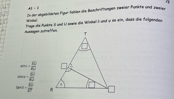 A1 - 1 
In der abgebildeten Figur fehlen die Beschriftungen zweier Punkte und zweier 
Winkel. 
Trage die Punkte S und U sowie die Winkel δ und φ so ein, dass die folgenden 
Aussagen zutreffen.
sin varepsilon =frac overline SUoverline RU
cos varphi =frac overline SUoverline RU
tan delta =frac overline SUoverline ST