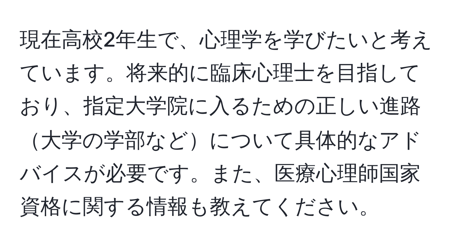 現在高校2年生で、心理学を学びたいと考えています。将来的に臨床心理士を目指しており、指定大学院に入るための正しい進路大学の学部などについて具体的なアドバイスが必要です。また、医療心理師国家資格に関する情報も教えてください。