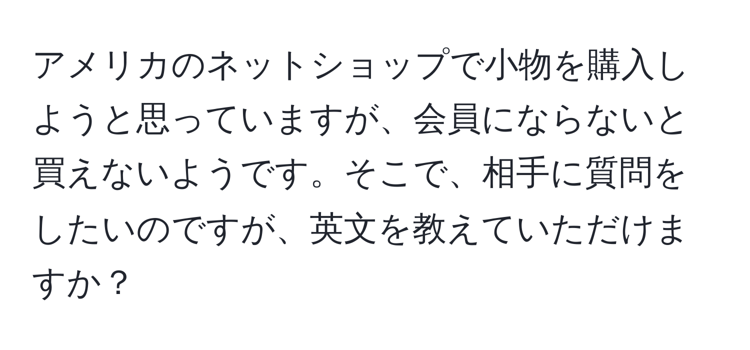 アメリカのネットショップで小物を購入しようと思っていますが、会員にならないと買えないようです。そこで、相手に質問をしたいのですが、英文を教えていただけますか？