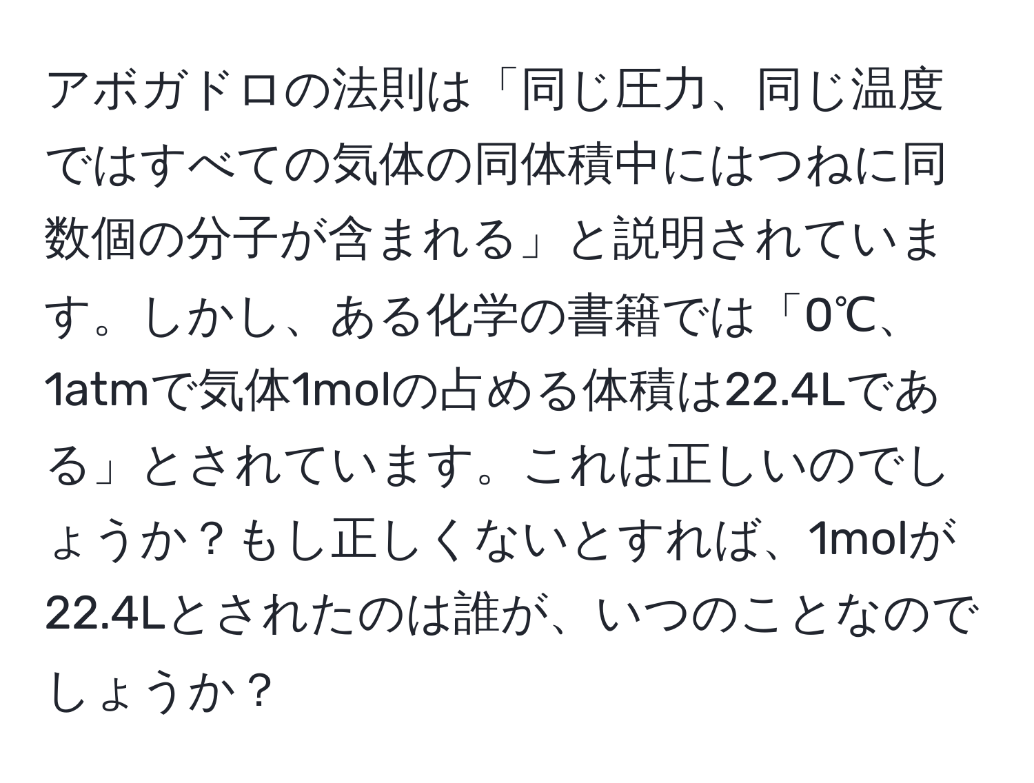 アボガドロの法則は「同じ圧力、同じ温度ではすべての気体の同体積中にはつねに同数個の分子が含まれる」と説明されています。しかし、ある化学の書籍では「0℃、1atmで気体1molの占める体積は22.4Lである」とされています。これは正しいのでしょうか？もし正しくないとすれば、1molが22.4Lとされたのは誰が、いつのことなのでしょうか？