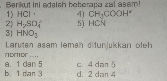 Berikut ini adalah beberapa zat asam!
1) HCl 4) CH_3COOH^-
2) H_2SO_4^((wedge) 5) HCN
3) HNO_3)
Larutan asam lemah ditunjukkan oleh
nomor ....
a. 1 dan 5 c. 4 dan 5
b. 1 dan 3 d. 2 dan 4