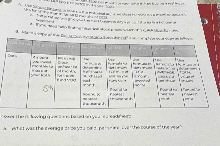 Voere 5500 per month to your Roth IRA by buying a real index 
SP 500 ETF (VOO) in the year 2023. 
A Use Yahool Einance to look up the historical adjusted close for VOO on a monthly basis on 
the 1st of the month for all 12 months of 2023. 
a. Note: Yahoo will give you the next business day's price if the 1st is a holiday or 
weekend. 
b. If you need help finding historical stock prices, watch this quick How To video. 
B. Make a copy of this Dollar Cost Av 
nswer the following questions based on your spreadsheet: 
5. What was the average price you paid, per share, over the course of the year?