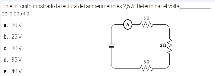 En el circuito mostrado la lectura del amperímetro es 2,5 A. Determinar el voltaj_
de la balería.
a. 20 V
b. 25 V
c. 30 V
d. 35V
e. 4() V