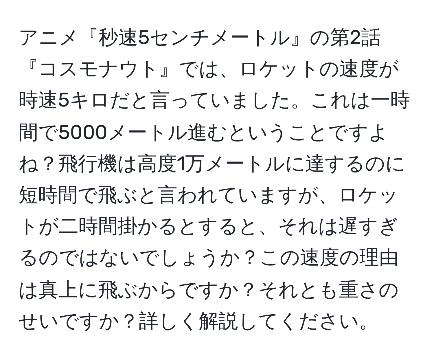 アニメ『秒速5センチメートル』の第2話『コスモナウト』では、ロケットの速度が時速5キロだと言っていました。これは一時間で5000メートル進むということですよね？飛行機は高度1万メートルに達するのに短時間で飛ぶと言われていますが、ロケットが二時間掛かるとすると、それは遅すぎるのではないでしょうか？この速度の理由は真上に飛ぶからですか？それとも重さのせいですか？詳しく解説してください。